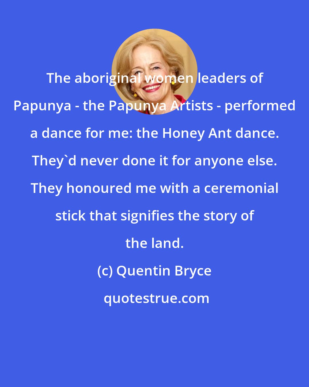 Quentin Bryce: The aboriginal women leaders of Papunya - the Papunya Artists - performed a dance for me: the Honey Ant dance. They'd never done it for anyone else. They honoured me with a ceremonial stick that signifies the story of the land.