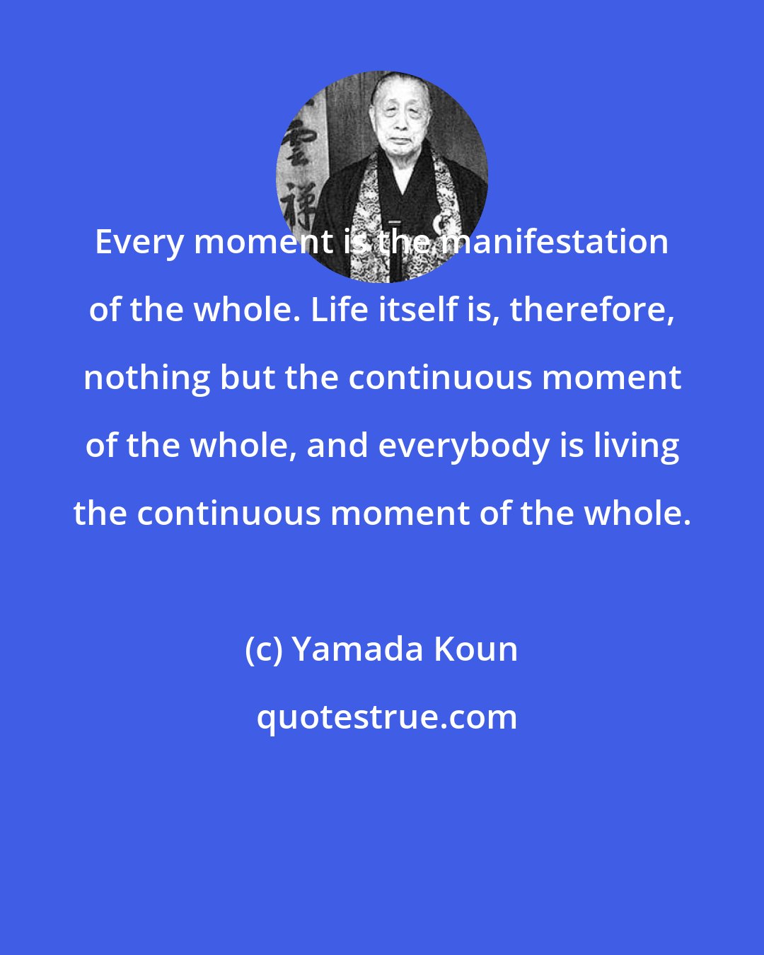 Yamada Koun: Every moment is the manifestation of the whole. Life itself is, therefore, nothing but the continuous moment of the whole, and everybody is living the continuous moment of the whole.