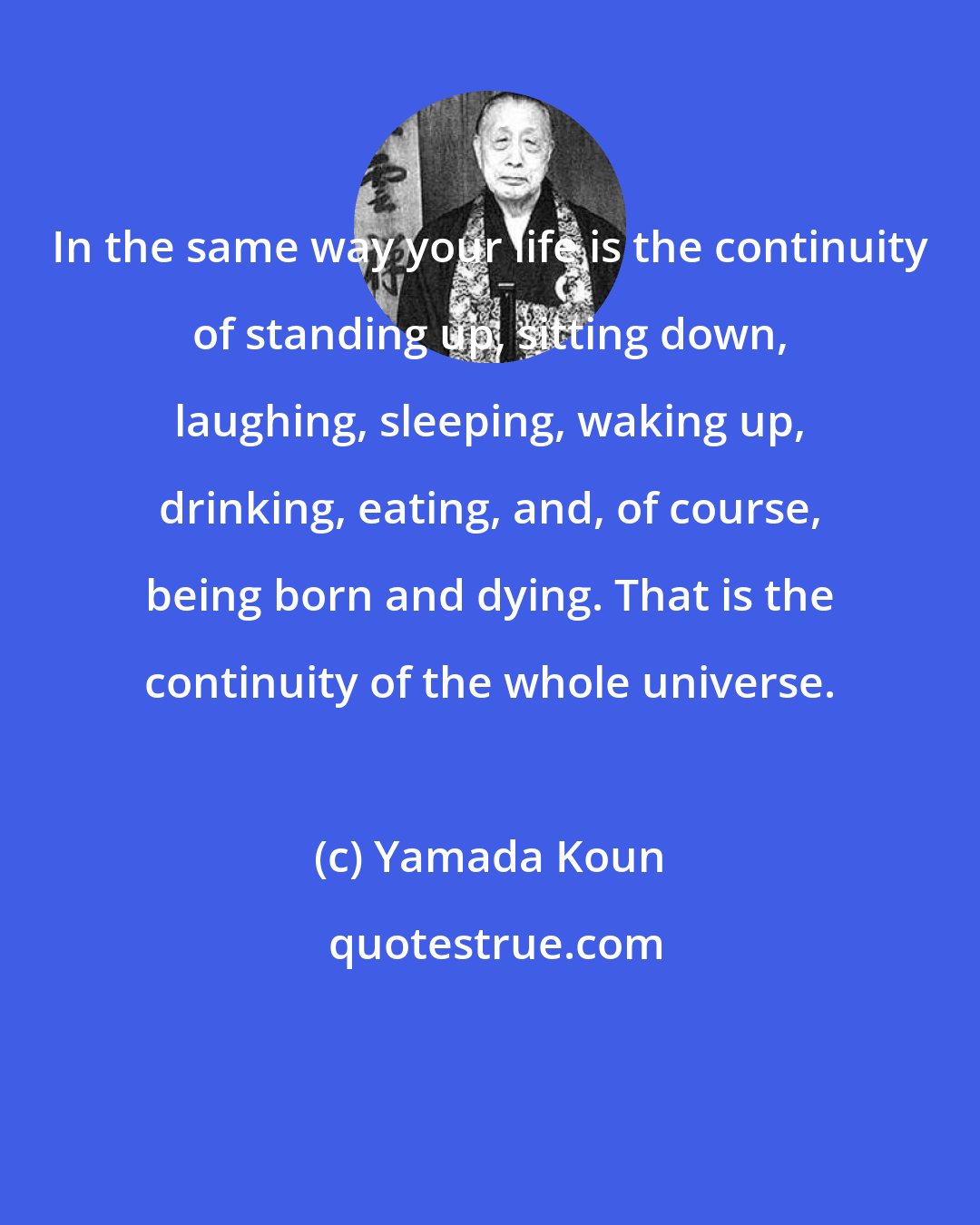 Yamada Koun: In the same way your life is the continuity of standing up, sitting down, laughing, sleeping, waking up, drinking, eating, and, of course, being born and dying. That is the continuity of the whole universe.