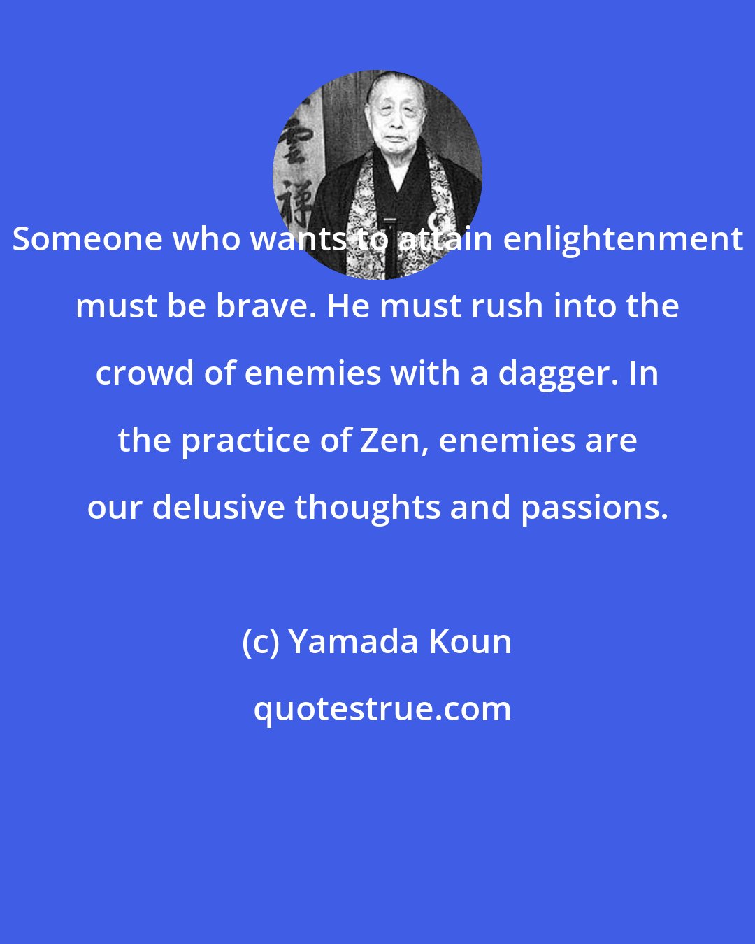 Yamada Koun: Someone who wants to attain enlightenment must be brave. He must rush into the crowd of enemies with a dagger. In the practice of Zen, enemies are our delusive thoughts and passions.