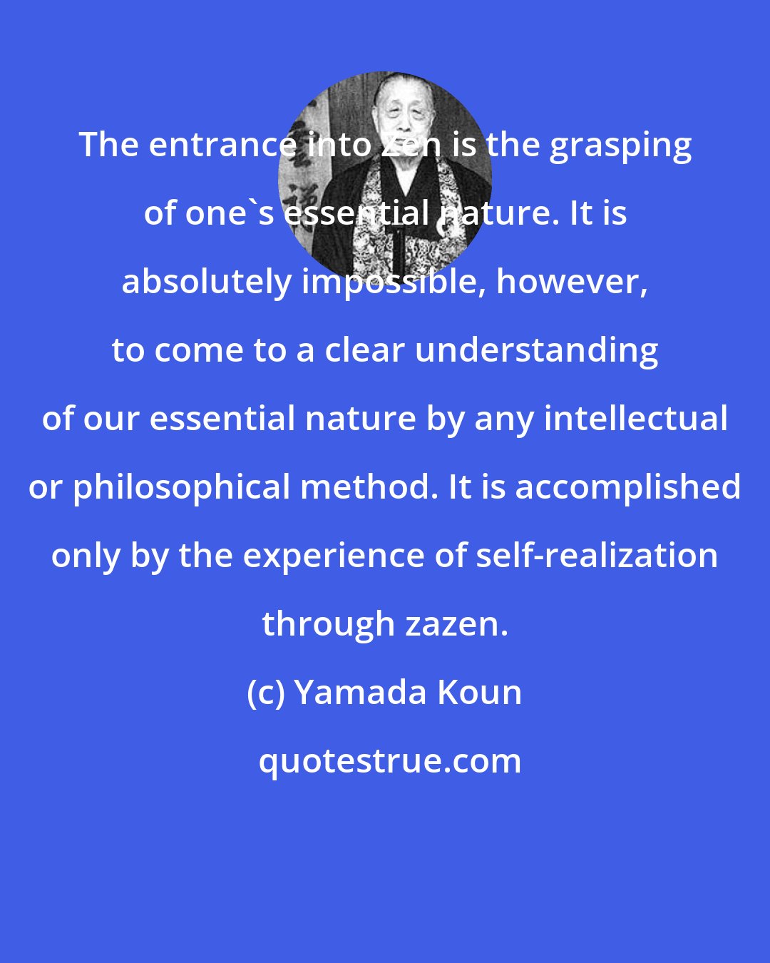 Yamada Koun: The entrance into Zen is the grasping of one's essential nature. It is absolutely impossible, however, to come to a clear understanding of our essential nature by any intellectual or philosophical method. It is accomplished only by the experience of self-realization through zazen.