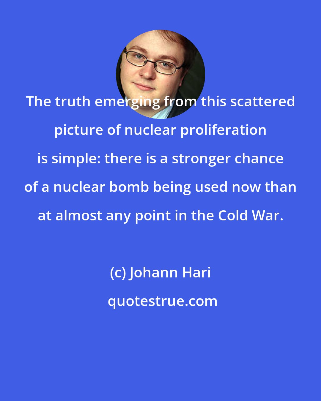 Johann Hari: The truth emerging from this scattered picture of nuclear proliferation is simple: there is a stronger chance of a nuclear bomb being used now than at almost any point in the Cold War.