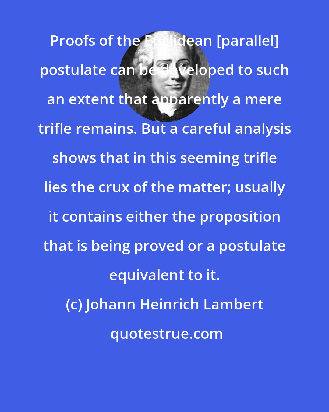 Johann Heinrich Lambert: Proofs of the Euclidean [parallel] postulate can be developed to such an extent that apparently a mere trifle remains. But a careful analysis shows that in this seeming trifle lies the crux of the matter; usually it contains either the proposition that is being proved or a postulate equivalent to it.
