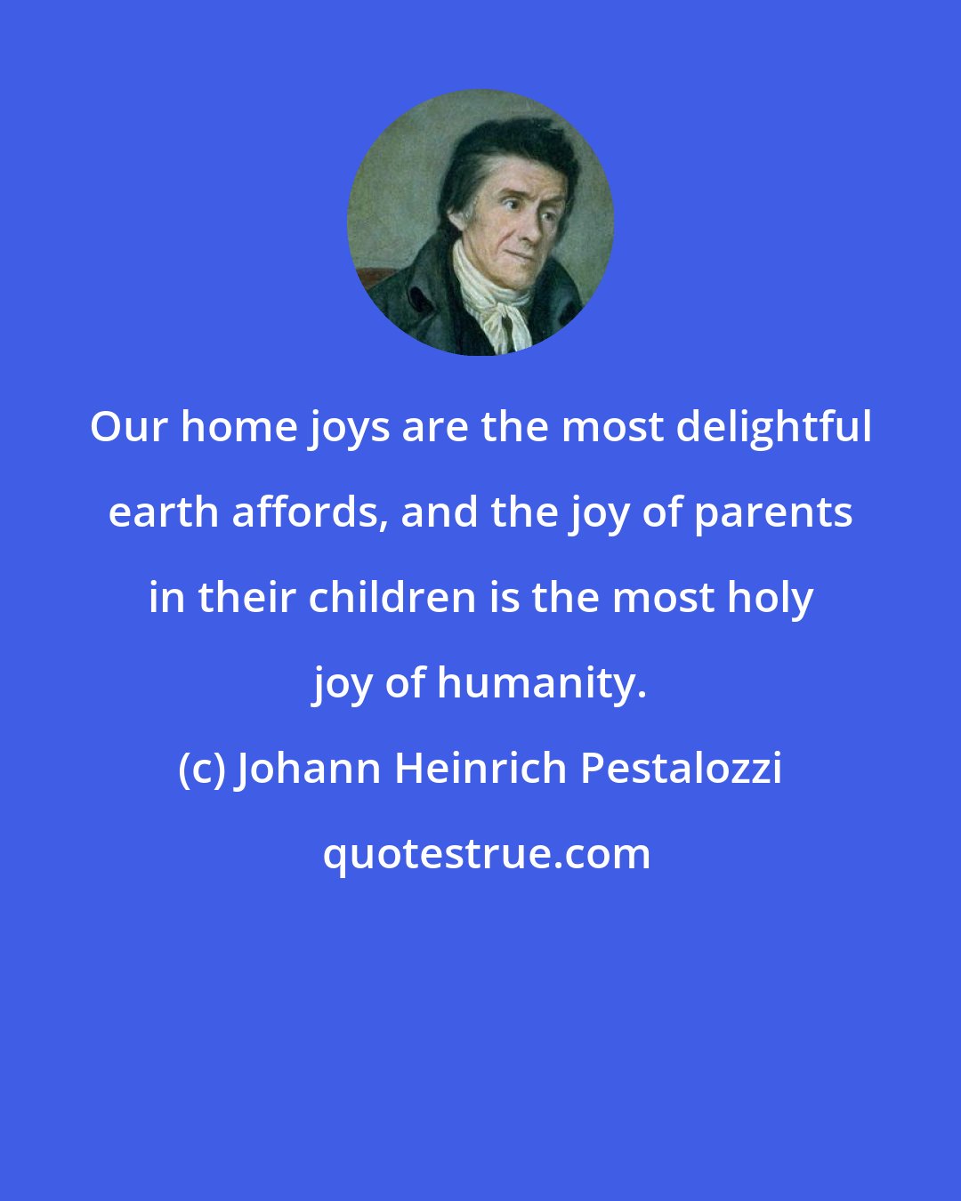 Johann Heinrich Pestalozzi: Our home joys are the most delightful earth affords, and the joy of parents in their children is the most holy joy of humanity.
