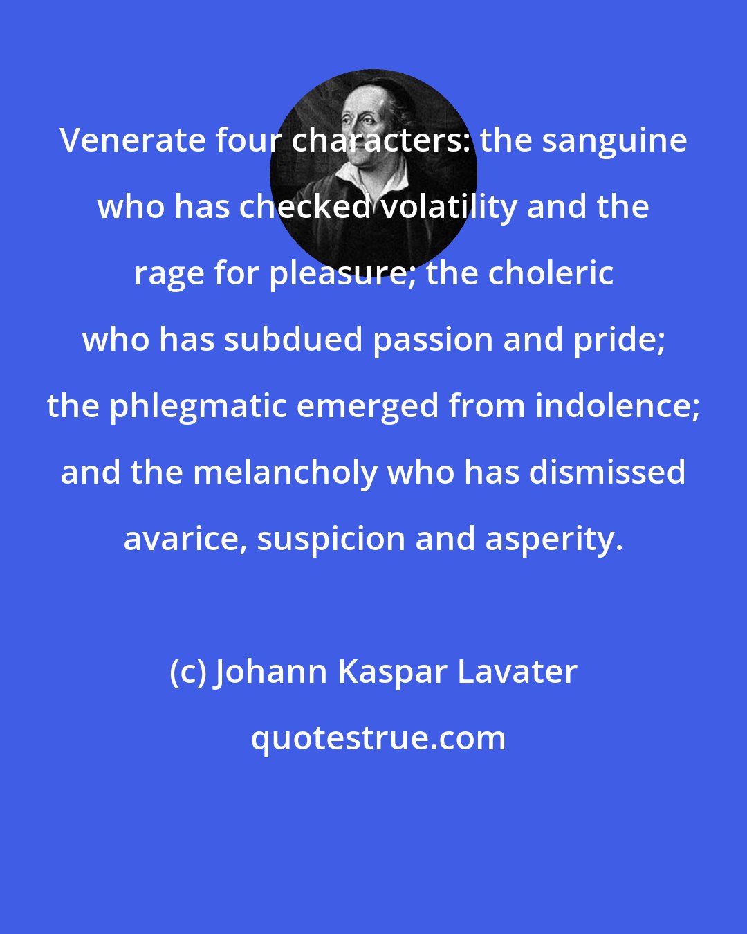 Johann Kaspar Lavater: Venerate four characters: the sanguine who has checked volatility and the rage for pleasure; the choleric who has subdued passion and pride; the phlegmatic emerged from indolence; and the melancholy who has dismissed avarice, suspicion and asperity.