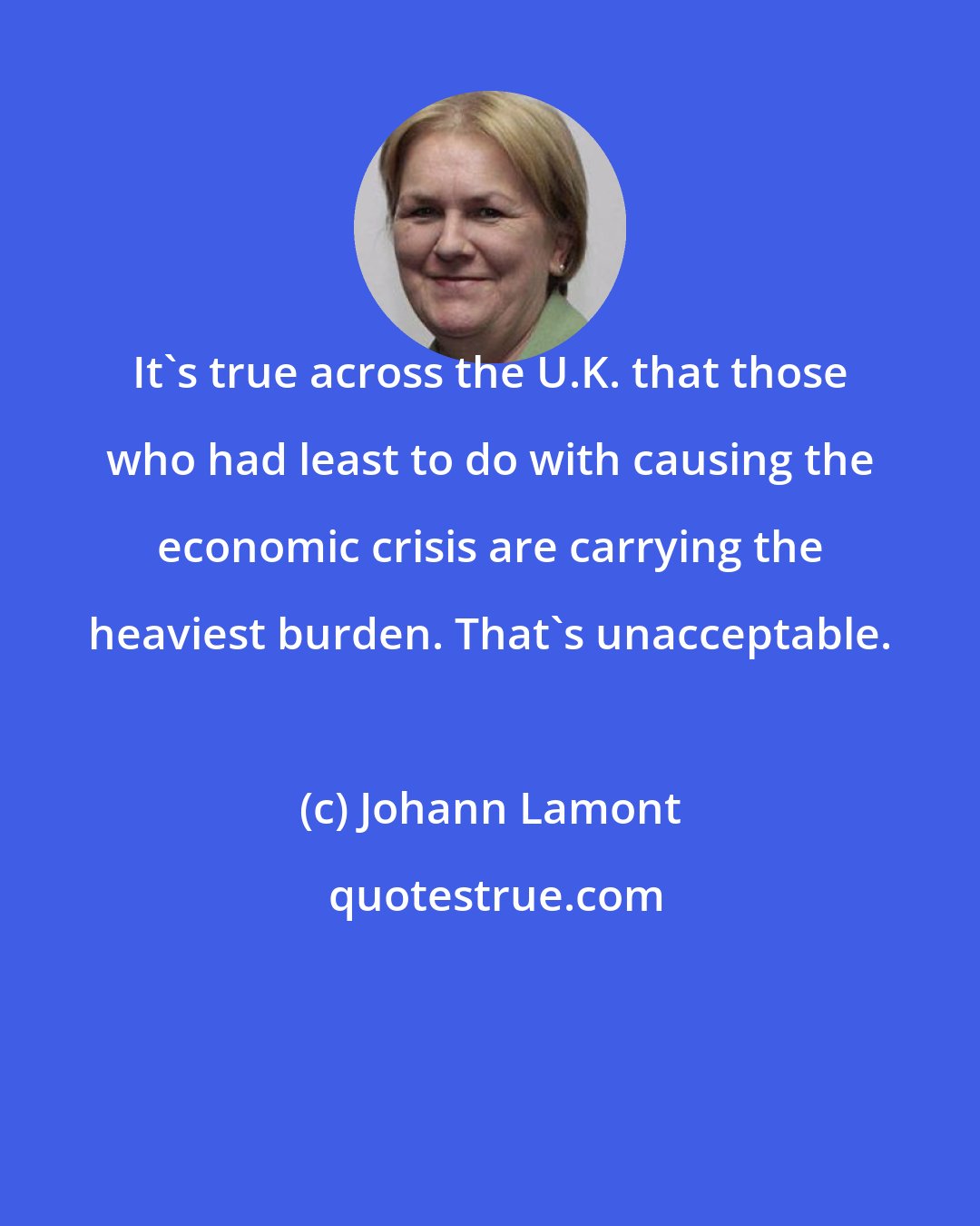 Johann Lamont: It's true across the U.K. that those who had least to do with causing the economic crisis are carrying the heaviest burden. That's unacceptable.