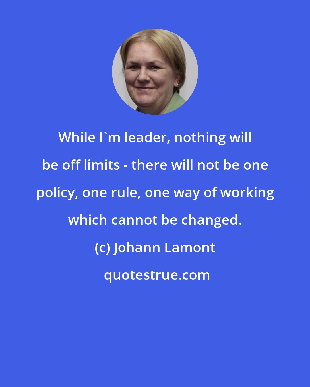 Johann Lamont: While I'm leader, nothing will be off limits - there will not be one policy, one rule, one way of working which cannot be changed.