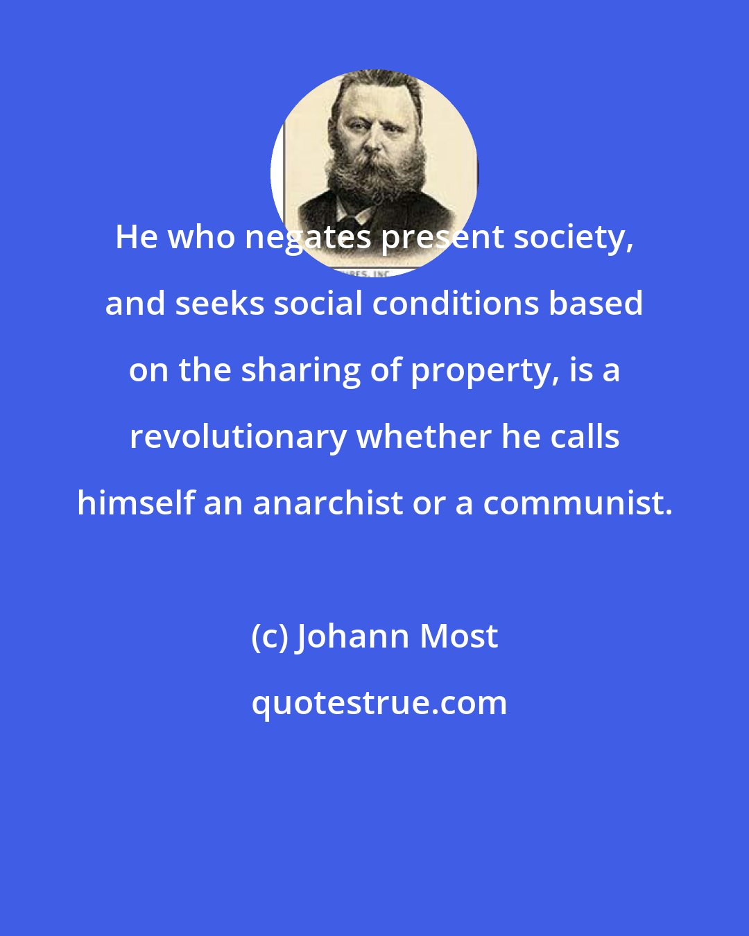 Johann Most: He who negates present society, and seeks social conditions based on the sharing of property, is a revolutionary whether he calls himself an anarchist or a communist.