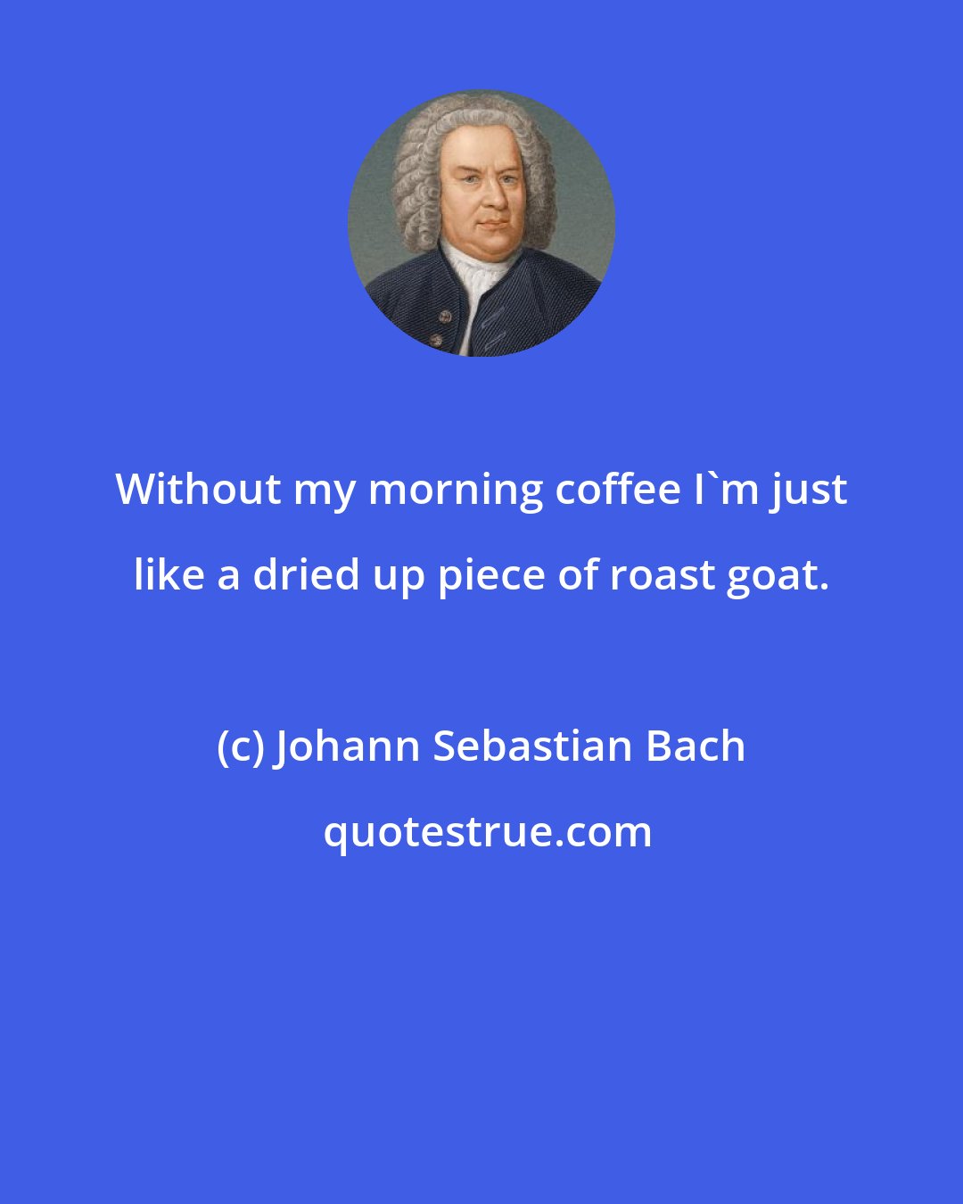Johann Sebastian Bach: Without my morning coffee I'm just like a dried up piece of roast goat.
