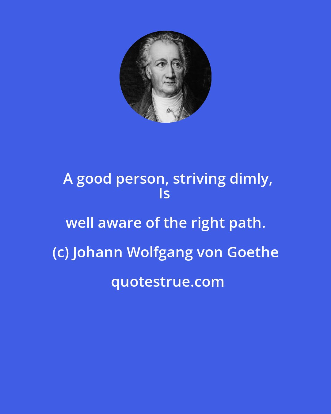 Johann Wolfgang von Goethe: A good person, striving dimly,
Is well aware of the right path.