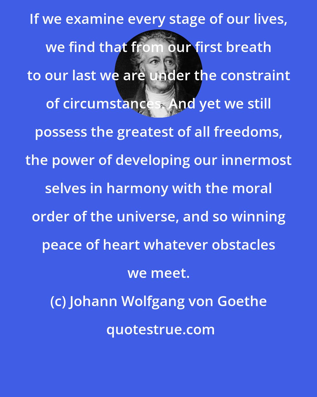 Johann Wolfgang von Goethe: If we examine every stage of our lives, we find that from our first breath to our last we are under the constraint of circumstances. And yet we still possess the greatest of all freedoms, the power of developing our innermost selves in harmony with the moral order of the universe, and so winning peace of heart whatever obstacles we meet.