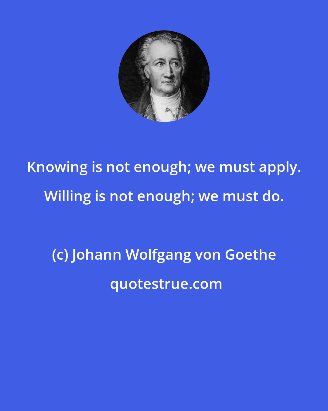 Johann Wolfgang von Goethe: Knowing is not enough; we must apply. Willing is not enough; we must do.