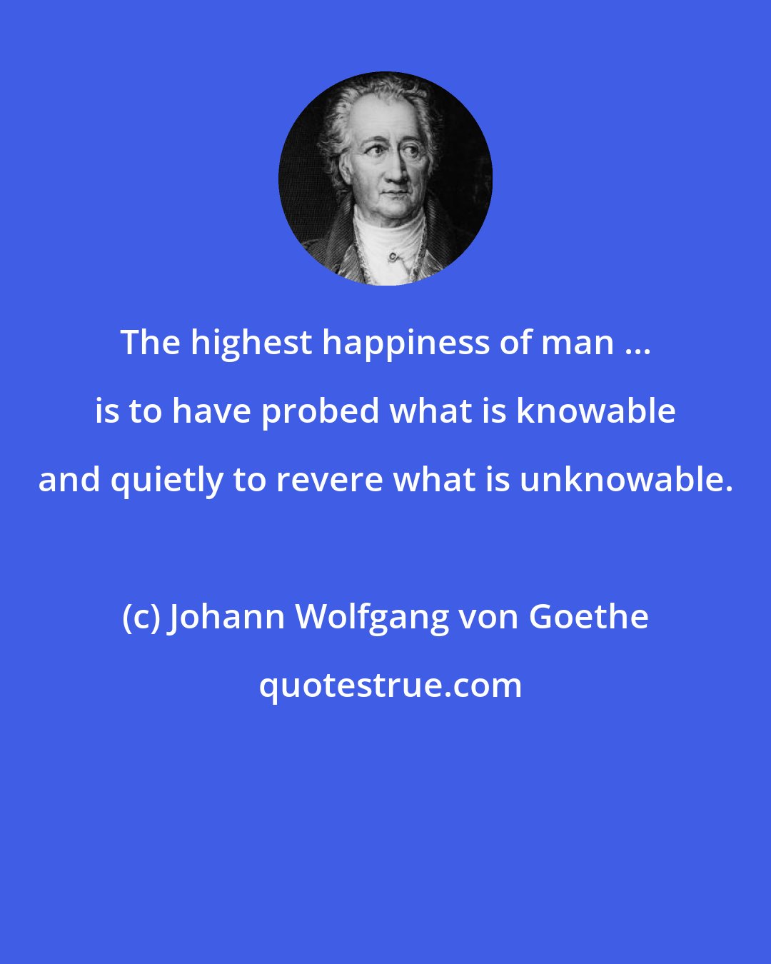 Johann Wolfgang von Goethe: The highest happiness of man ... is to have probed what is knowable and quietly to revere what is unknowable.