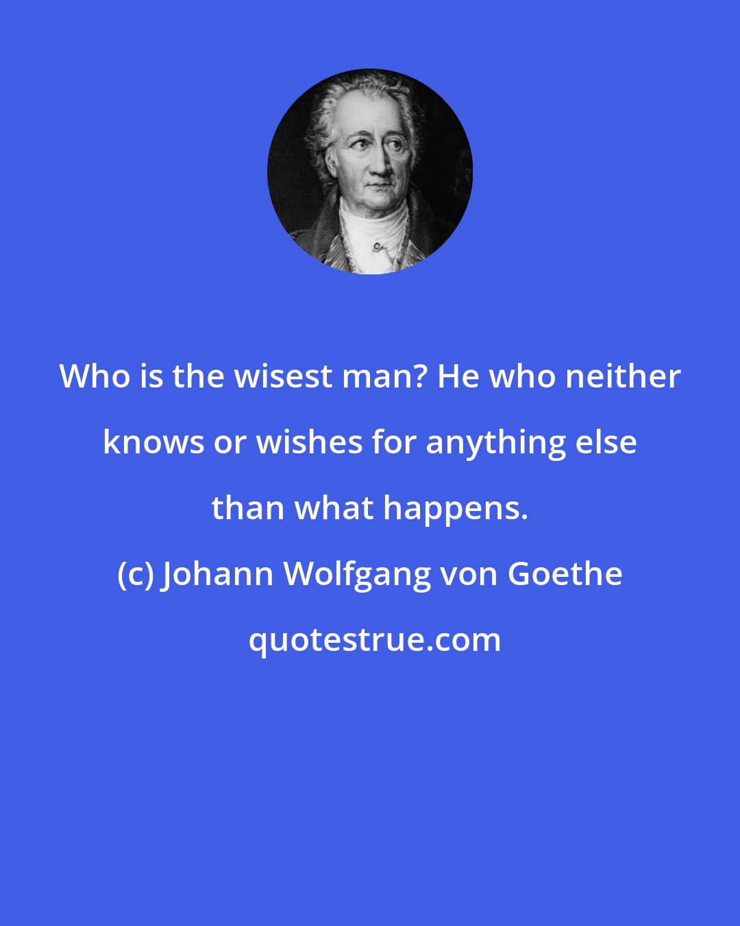 Johann Wolfgang von Goethe: Who is the wisest man? He who neither knows or wishes for anything else than what happens.