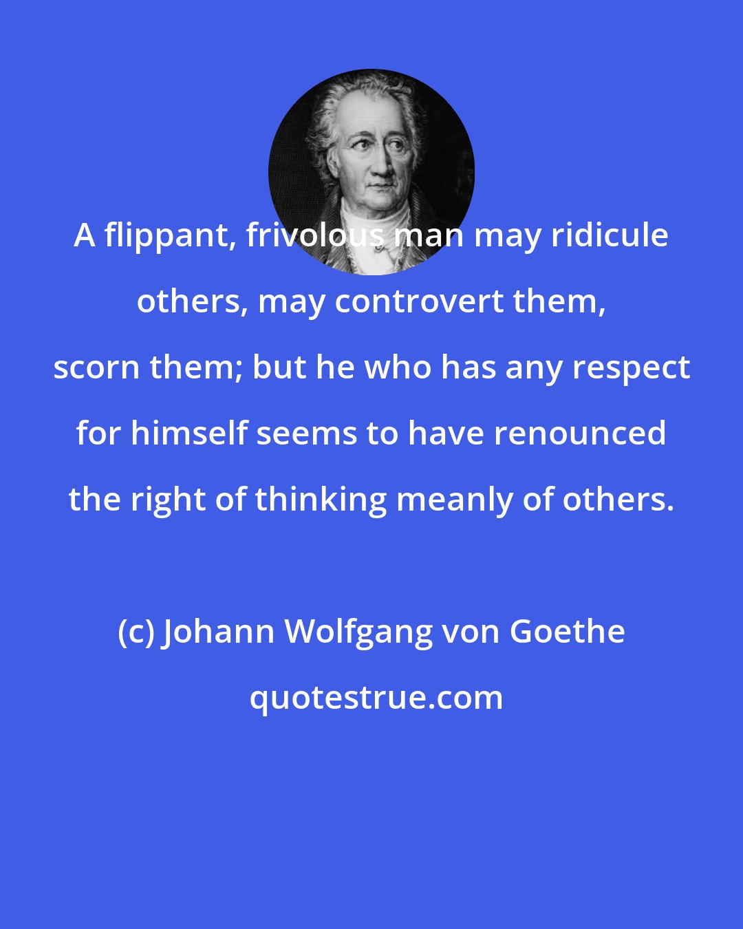 Johann Wolfgang von Goethe: A flippant, frivolous man may ridicule others, may controvert them, scorn them; but he who has any respect for himself seems to have renounced the right of thinking meanly of others.