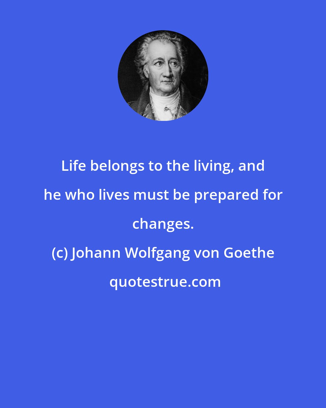 Johann Wolfgang von Goethe: Life belongs to the living, and he who lives must be prepared for changes.