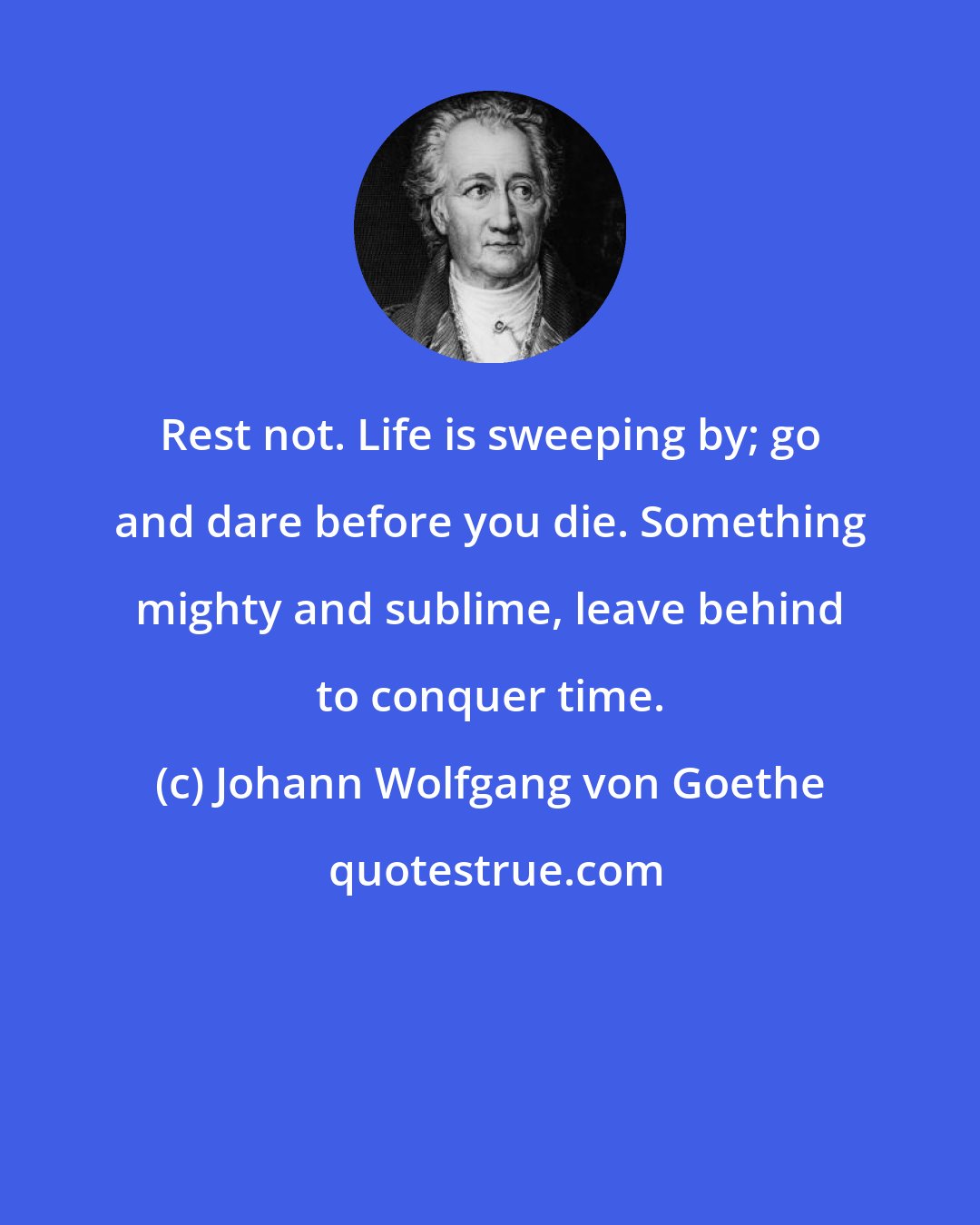 Johann Wolfgang von Goethe: Rest not. Life is sweeping by; go and dare before you die. Something mighty and sublime, leave behind to conquer time.