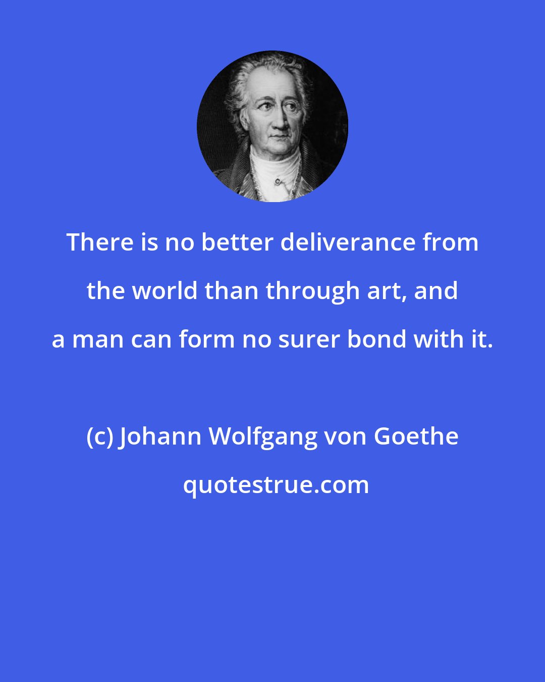 Johann Wolfgang von Goethe: There is no better deliverance from the world than through art, and a man can form no surer bond with it.