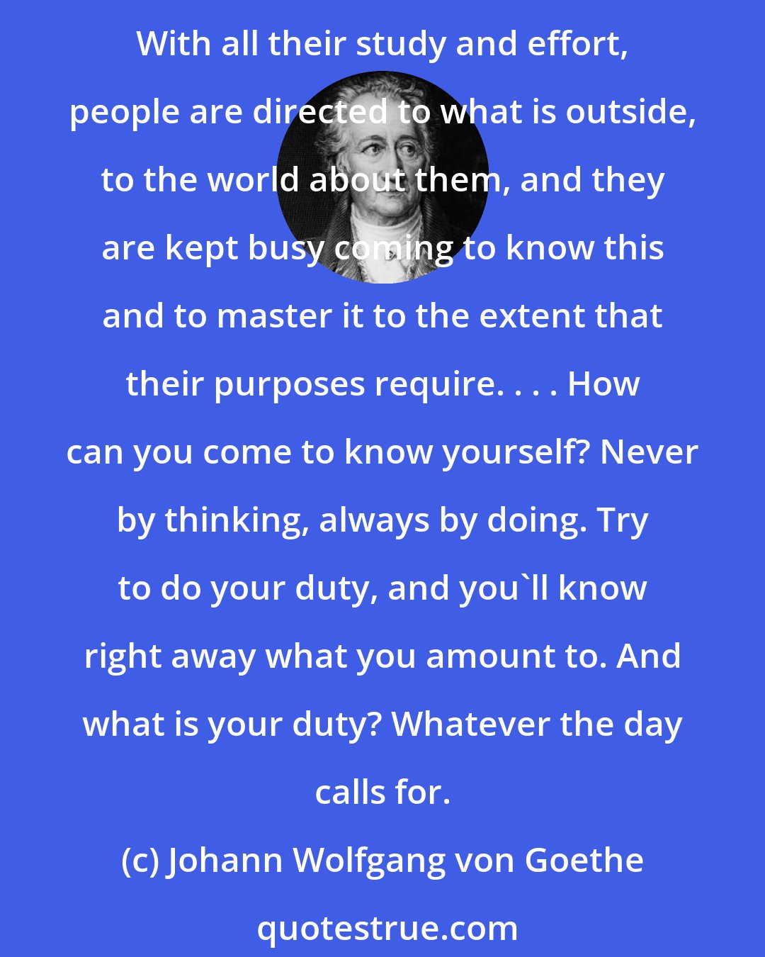 Johann Wolfgang von Goethe: All ages have said and repeated that one should strive to know one's self. This is a strange demand which no one up to now has measured up to and, strictly considered, no one should. With all their study and effort, people are directed to what is outside, to the world about them, and they are kept busy coming to know this and to master it to the extent that their purposes require. . . . How can you come to know yourself? Never by thinking, always by doing. Try to do your duty, and you'll know right away what you amount to. And what is your duty? Whatever the day calls for.