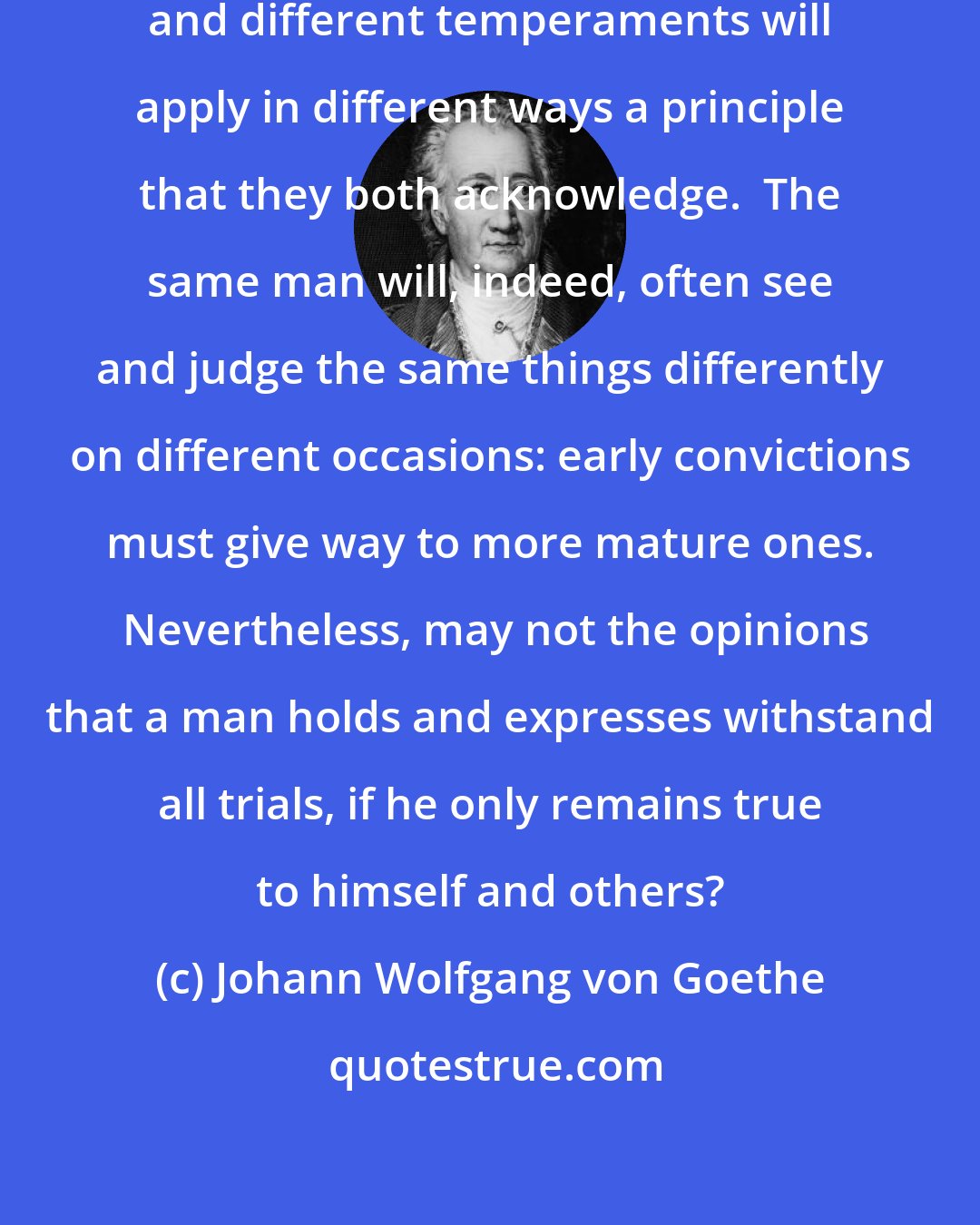 Johann Wolfgang von Goethe: No two men see the world exactly alike, and different temperaments will apply in different ways a principle that they both acknowledge.  The same man will, indeed, often see and judge the same things differently on different occasions: early convictions must give way to more mature ones.  Nevertheless, may not the opinions that a man holds and expresses withstand all trials, if he only remains true to himself and others?