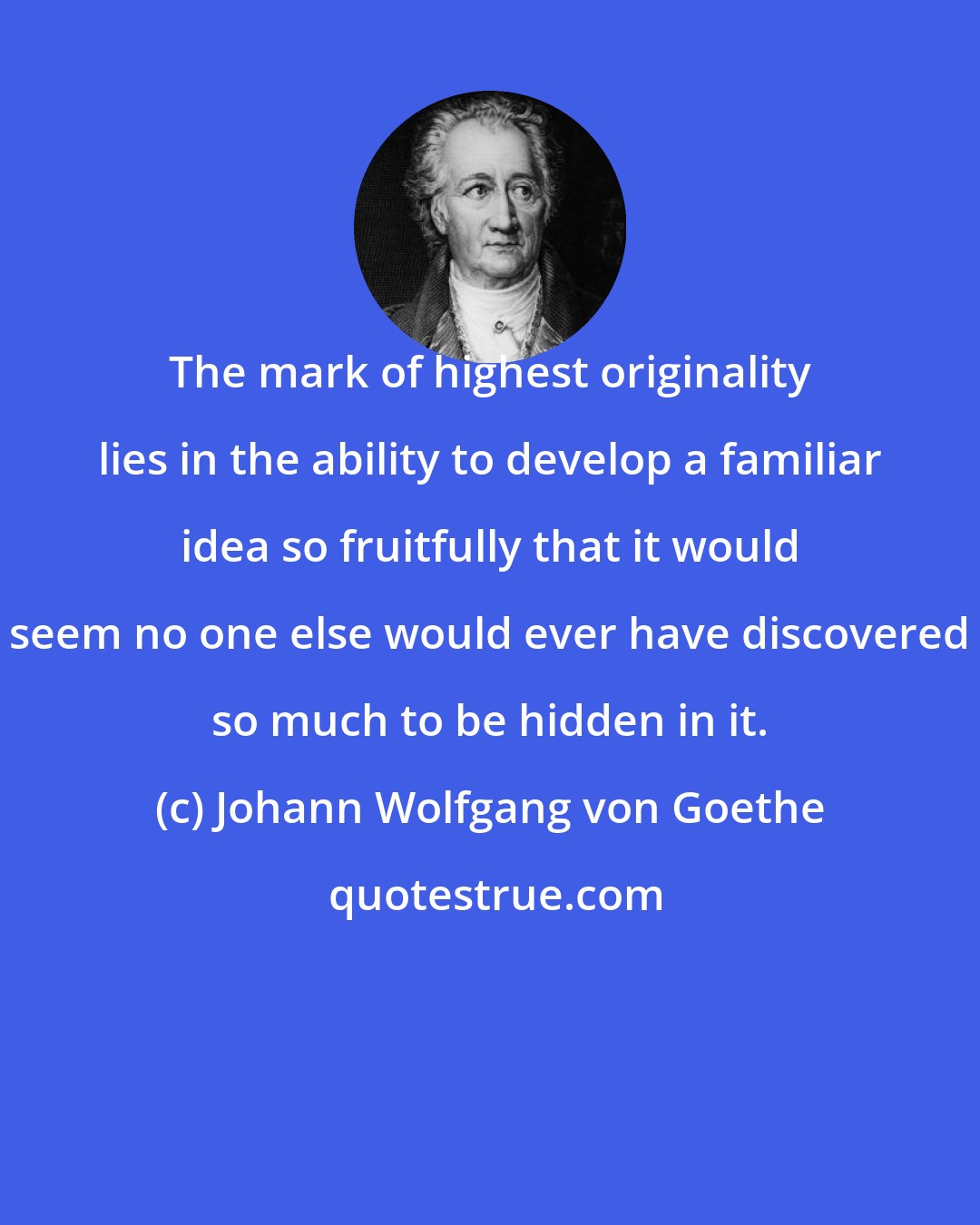 Johann Wolfgang von Goethe: The mark of highest originality lies in the ability to develop a familiar idea so fruitfully that it would seem no one else would ever have discovered so much to be hidden in it.