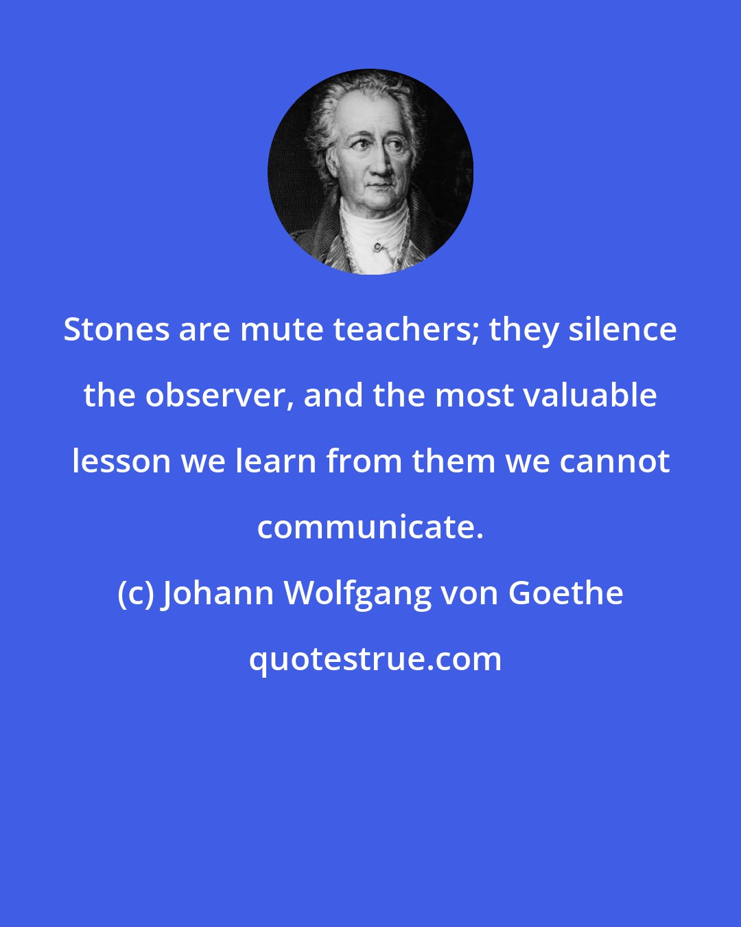 Johann Wolfgang von Goethe: Stones are mute teachers; they silence the observer, and the most valuable lesson we learn from them we cannot communicate.