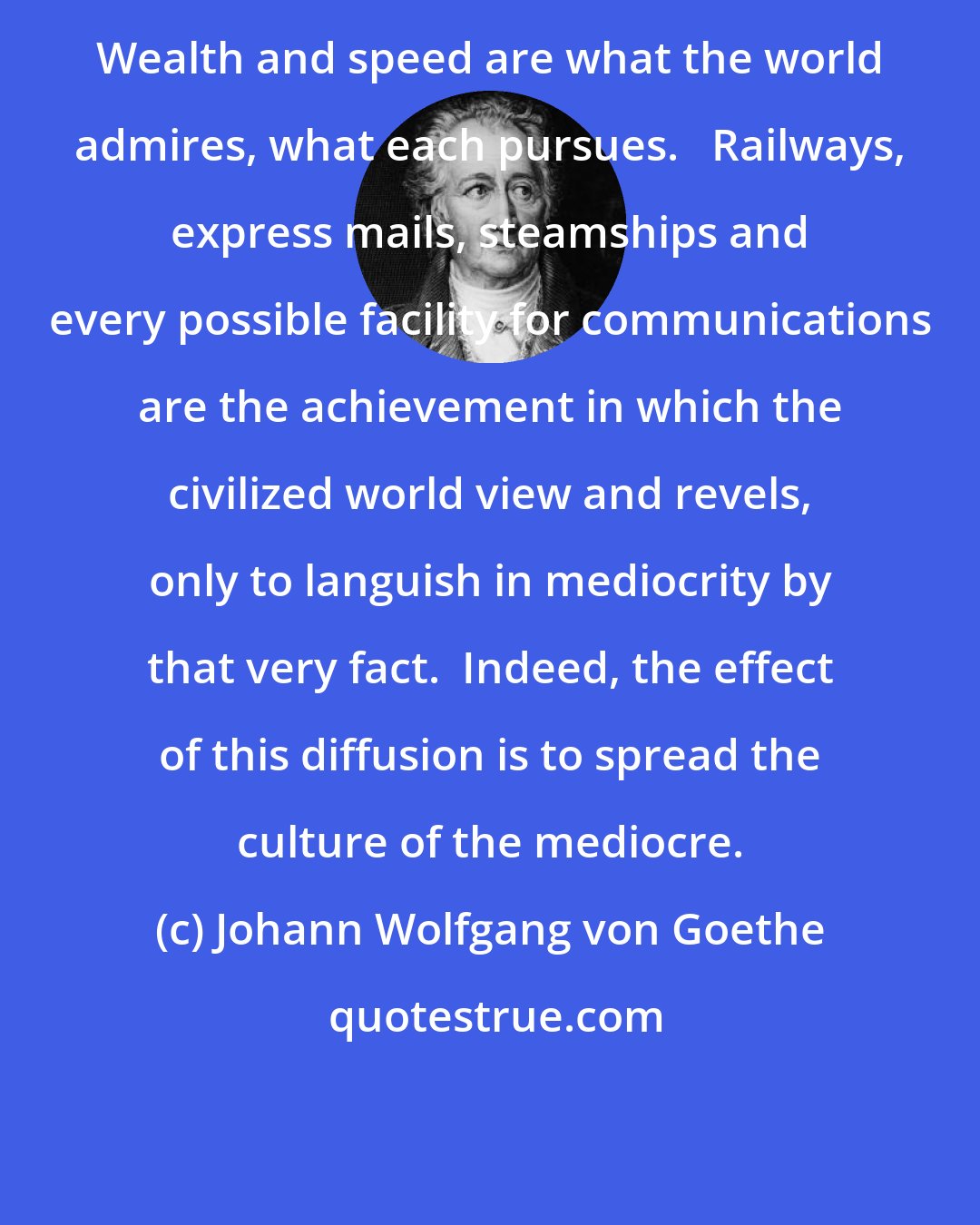 Johann Wolfgang von Goethe: Wealth and speed are what the world admires, what each pursues.   Railways, express mails, steamships and every possible facility for communications are the achievement in which the civilized world view and revels, only to languish in mediocrity by that very fact.  Indeed, the effect of this diffusion is to spread the culture of the mediocre.
