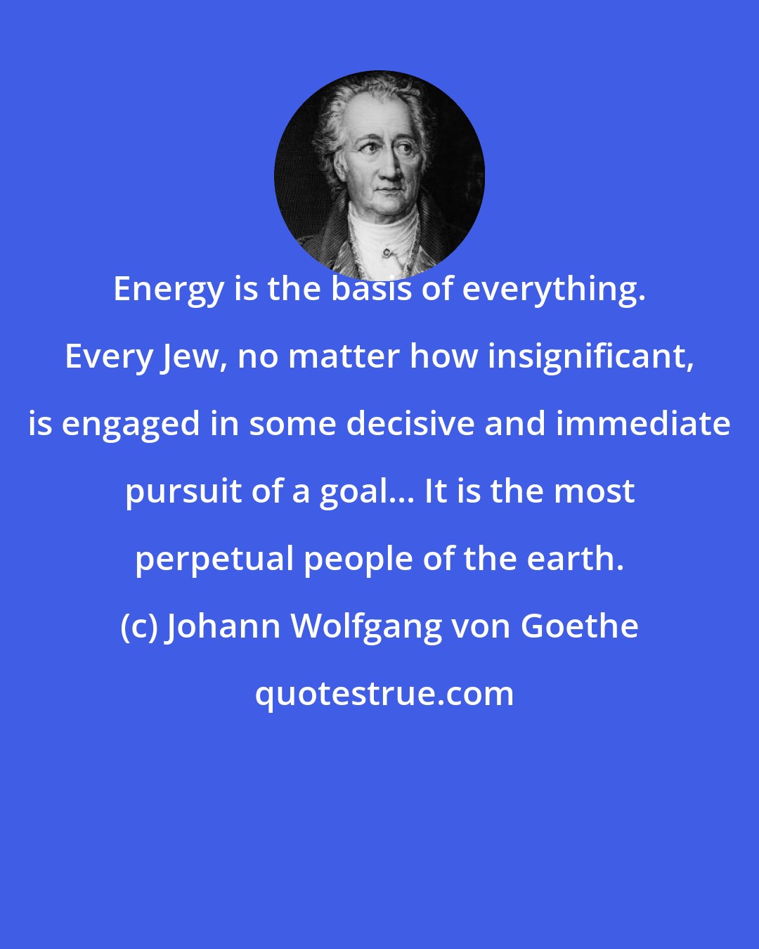 Johann Wolfgang von Goethe: Energy is the basis of everything. Every Jew, no matter how insignificant, is engaged in some decisive and immediate pursuit of a goal... It is the most perpetual people of the earth.