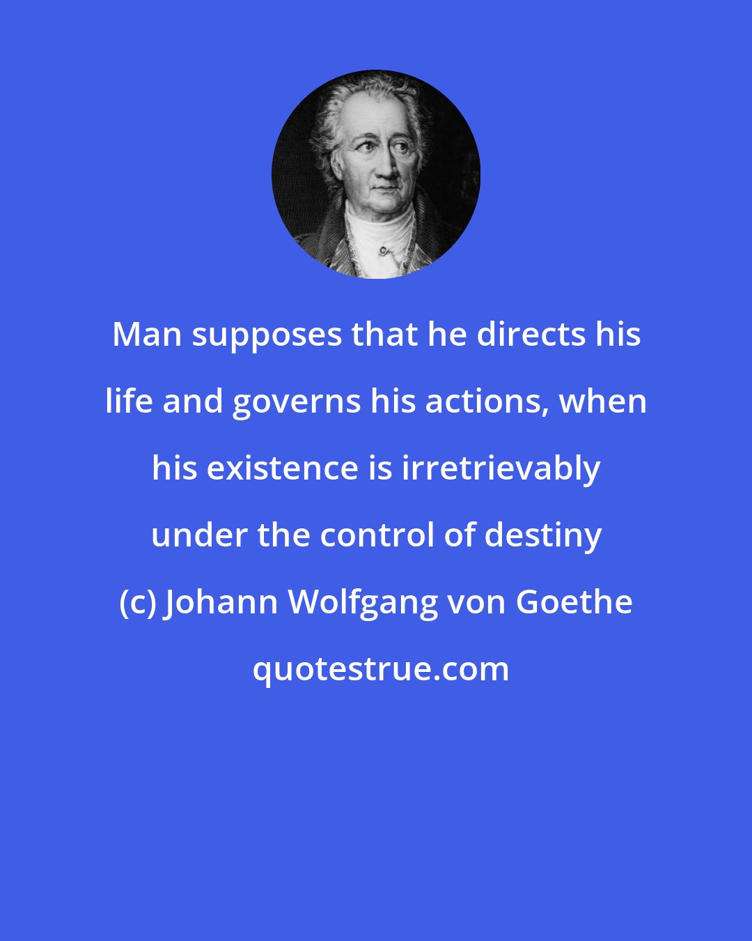 Johann Wolfgang von Goethe: Man supposes that he directs his life and governs his actions, when his existence is irretrievably under the control of destiny