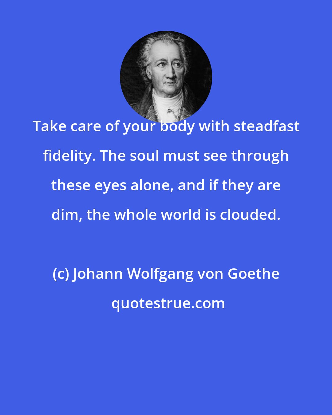 Johann Wolfgang von Goethe: Take care of your body with steadfast fidelity. The soul must see through these eyes alone, and if they are dim, the whole world is clouded.