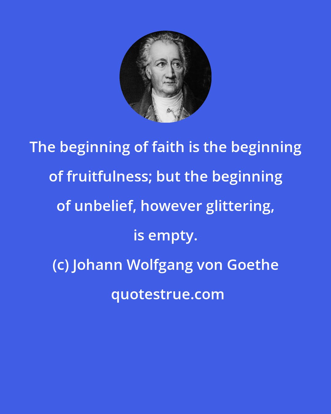 Johann Wolfgang von Goethe: The beginning of faith is the beginning of fruitfulness; but the beginning of unbelief, however glittering, is empty.