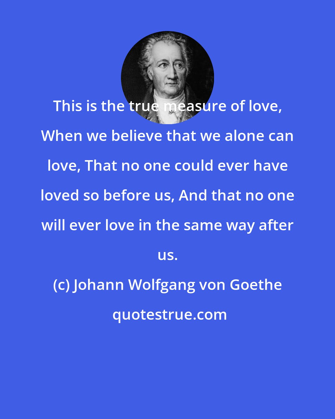 Johann Wolfgang von Goethe: This is the true measure of love, When we believe that we alone can love, That no one could ever have loved so before us, And that no one will ever love in the same way after us.