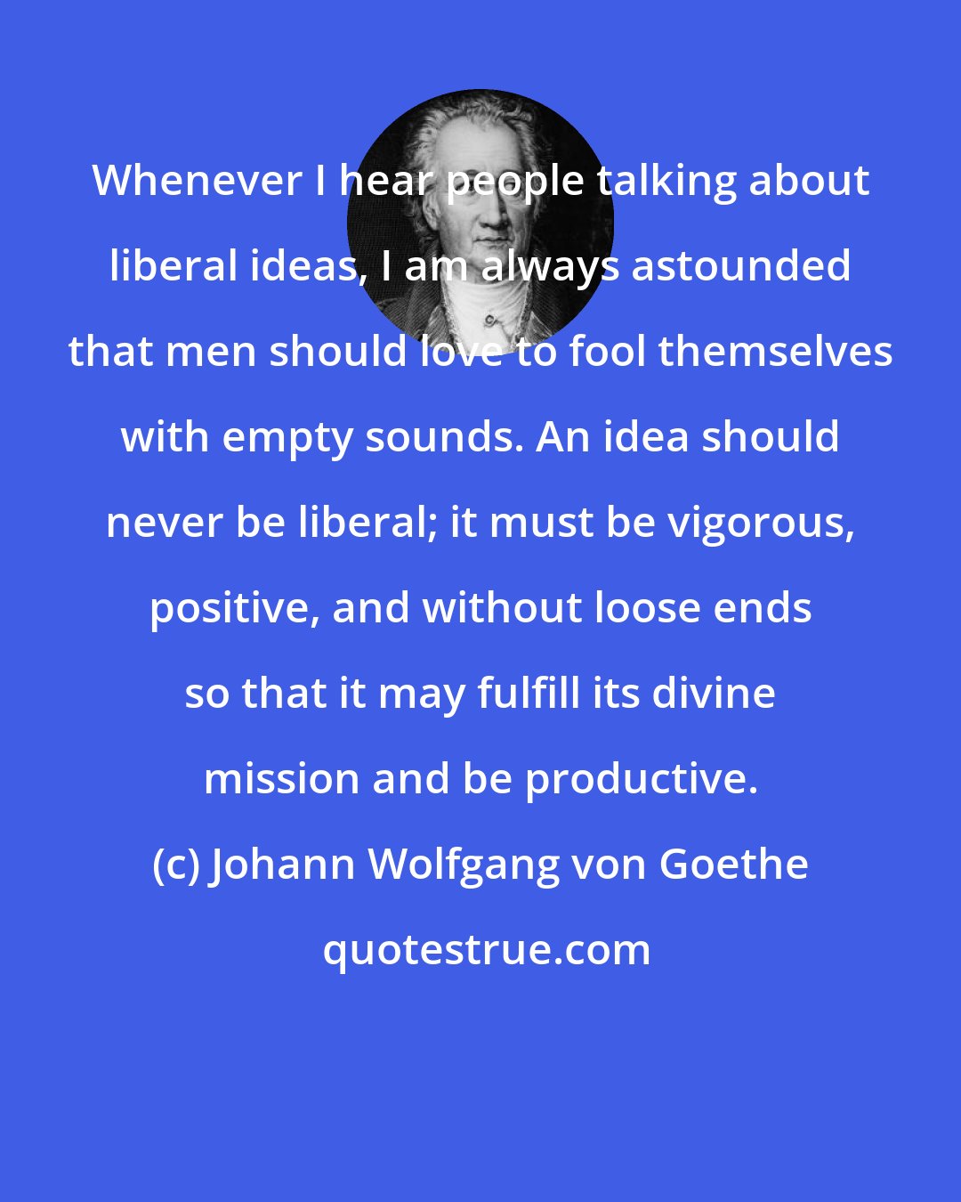 Johann Wolfgang von Goethe: Whenever I hear people talking about liberal ideas, I am always astounded that men should love to fool themselves with empty sounds. An idea should never be liberal; it must be vigorous, positive, and without loose ends so that it may fulfill its divine mission and be productive.