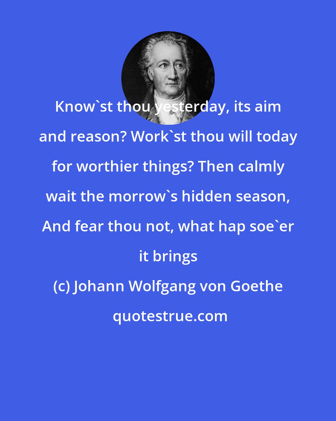 Johann Wolfgang von Goethe: Know'st thou yesterday, its aim and reason? Work'st thou will today for worthier things? Then calmly wait the morrow's hidden season, And fear thou not, what hap soe'er it brings