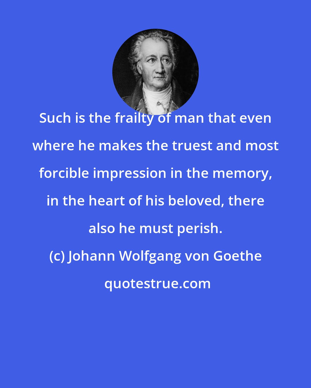 Johann Wolfgang von Goethe: Such is the frailty of man that even where he makes the truest and most forcible impression in the memory, in the heart of his beloved, there also he must perish.