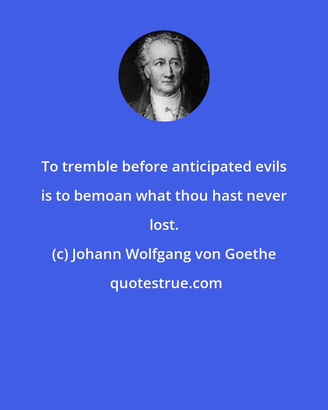 Johann Wolfgang von Goethe: To tremble before anticipated evils is to bemoan what thou hast never lost.