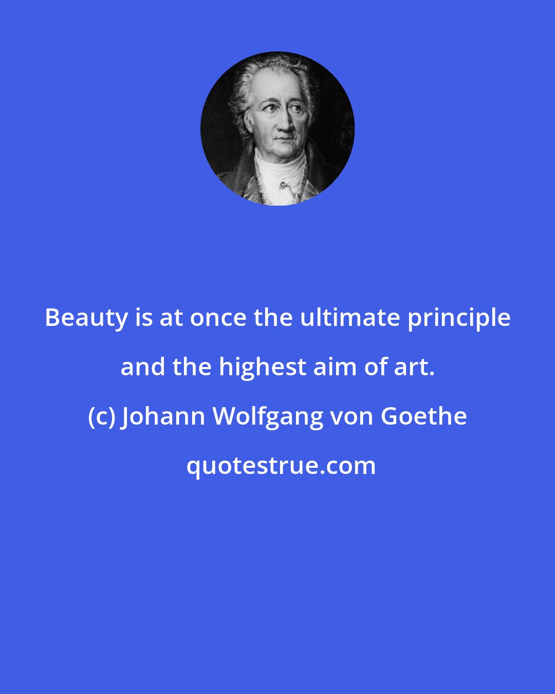 Johann Wolfgang von Goethe: Beauty is at once the ultimate principle and the highest aim of art.
