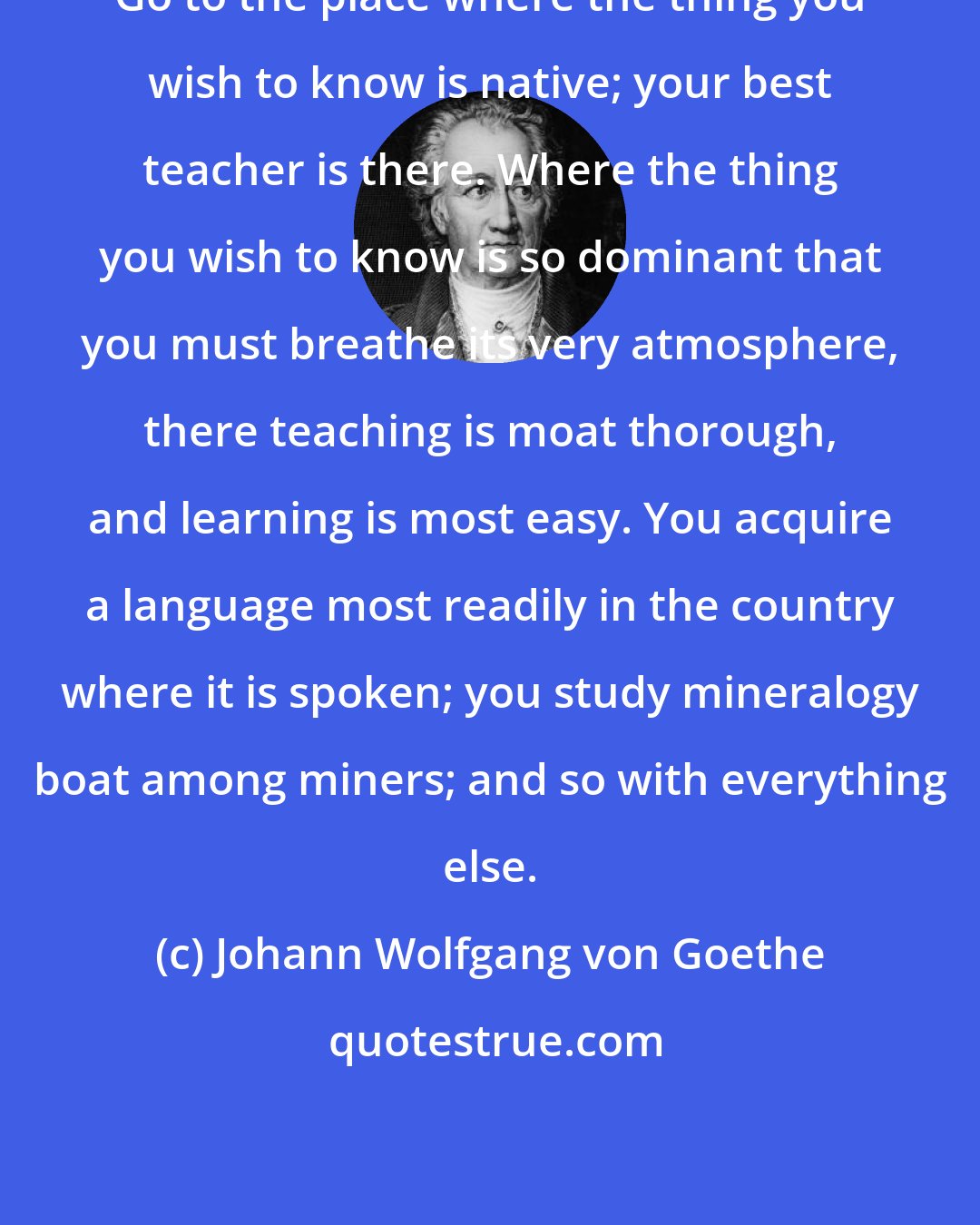 Johann Wolfgang von Goethe: Go to the place where the thing you wish to know is native; your best teacher is there. Where the thing you wish to know is so dominant that you must breathe its very atmosphere, there teaching is moat thorough, and learning is most easy. You acquire a language most readily in the country where it is spoken; you study mineralogy boat among miners; and so with everything else.