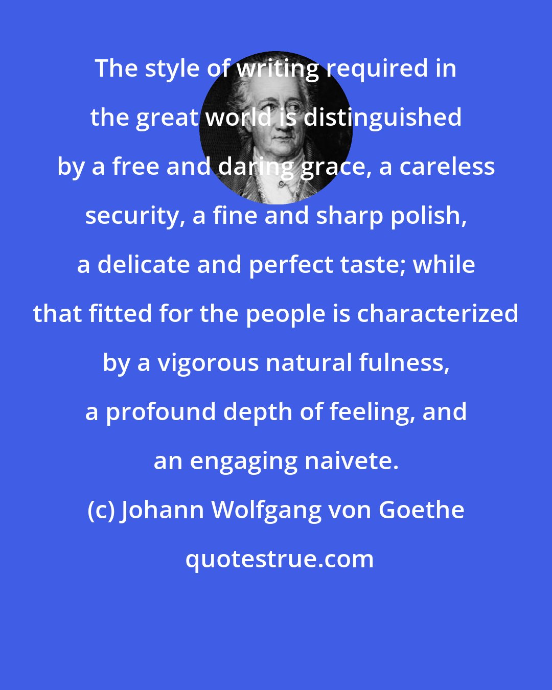 Johann Wolfgang von Goethe: The style of writing required in the great world is distinguished by a free and daring grace, a careless security, a fine and sharp polish, a delicate and perfect taste; while that fitted for the people is characterized by a vigorous natural fulness, a profound depth of feeling, and an engaging naivete.