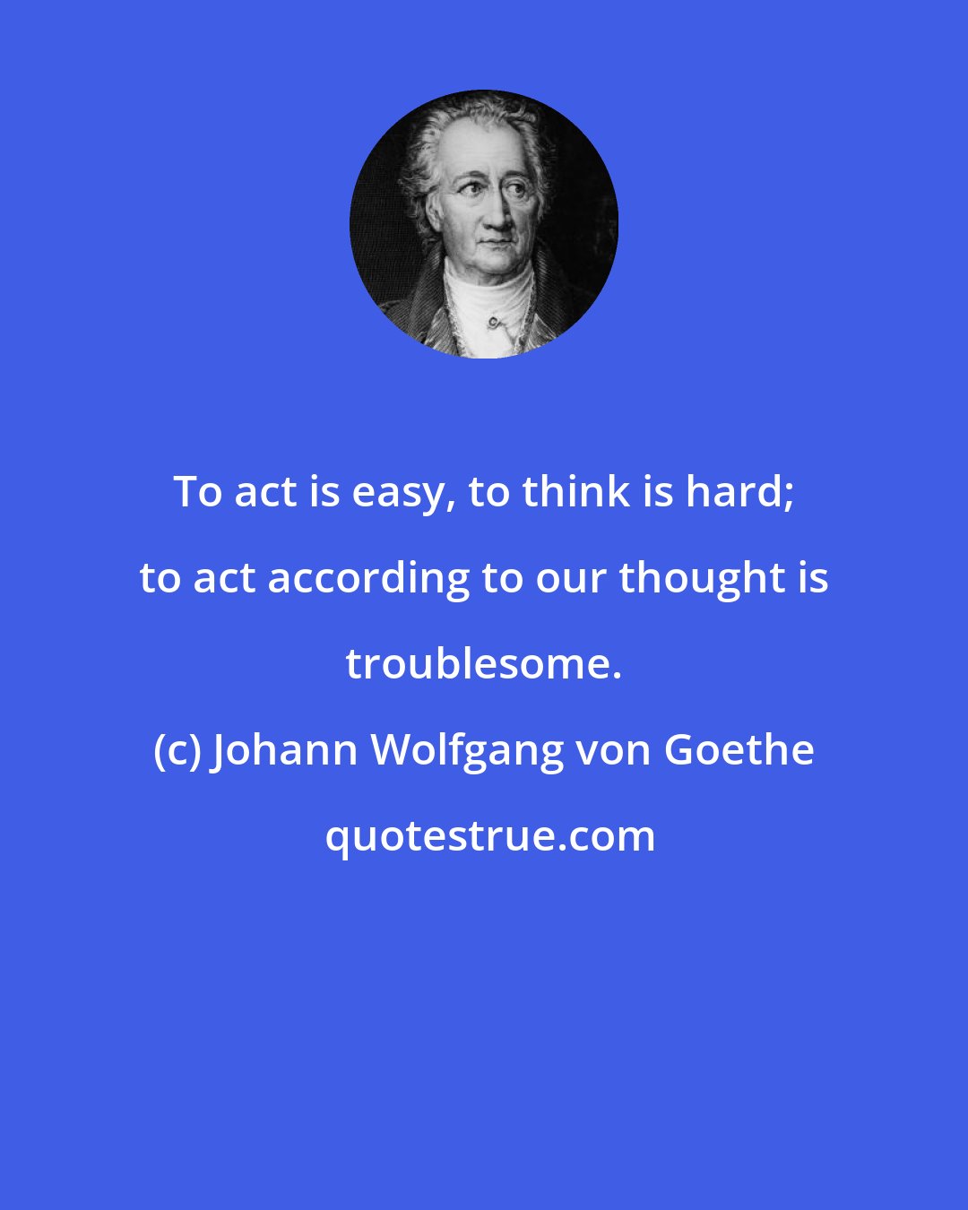 Johann Wolfgang von Goethe: To act is easy, to think is hard; to act according to our thought is troublesome.