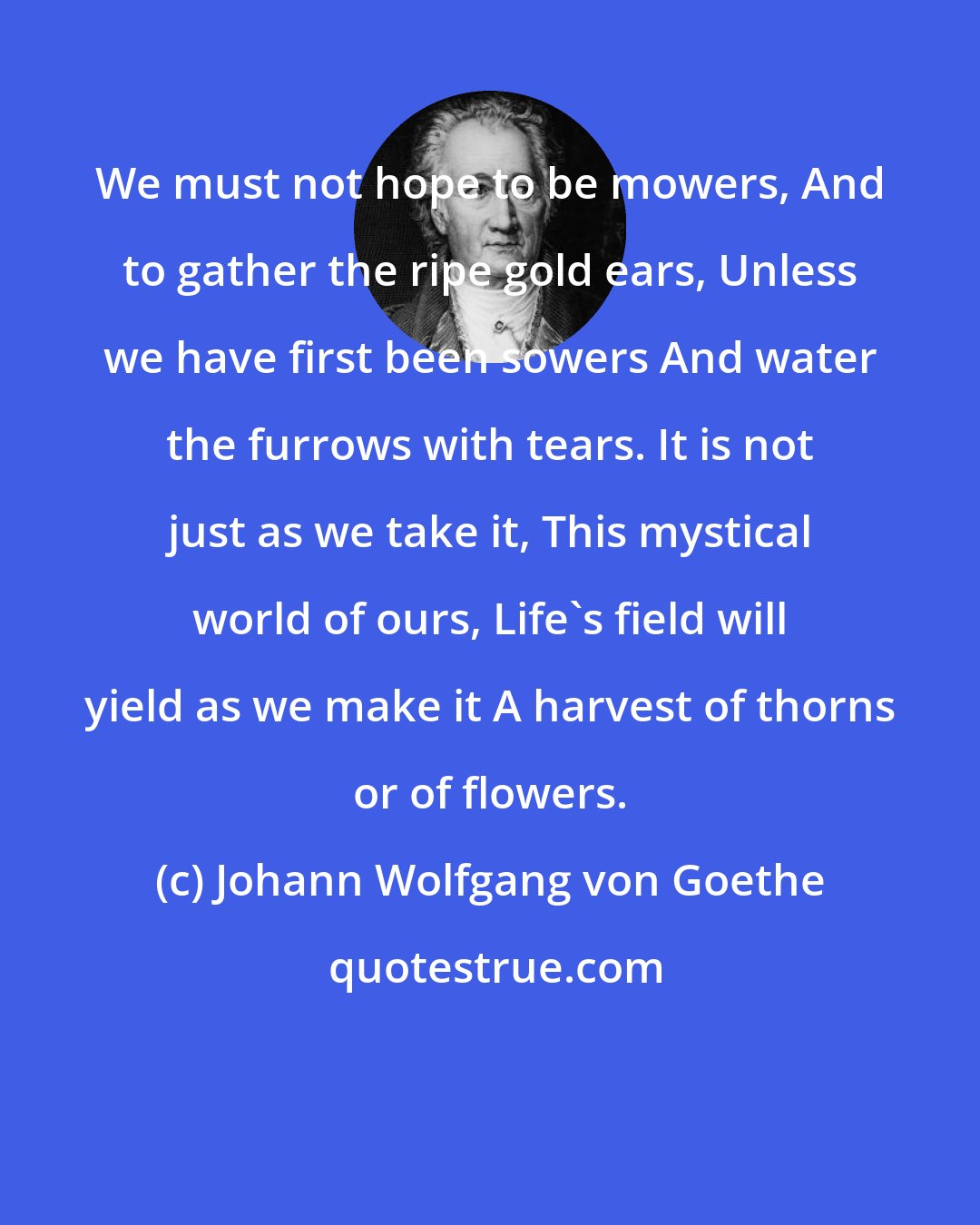 Johann Wolfgang von Goethe: We must not hope to be mowers, And to gather the ripe gold ears, Unless we have first been sowers And water the furrows with tears. It is not just as we take it, This mystical world of ours, Life's field will yield as we make it A harvest of thorns or of flowers.