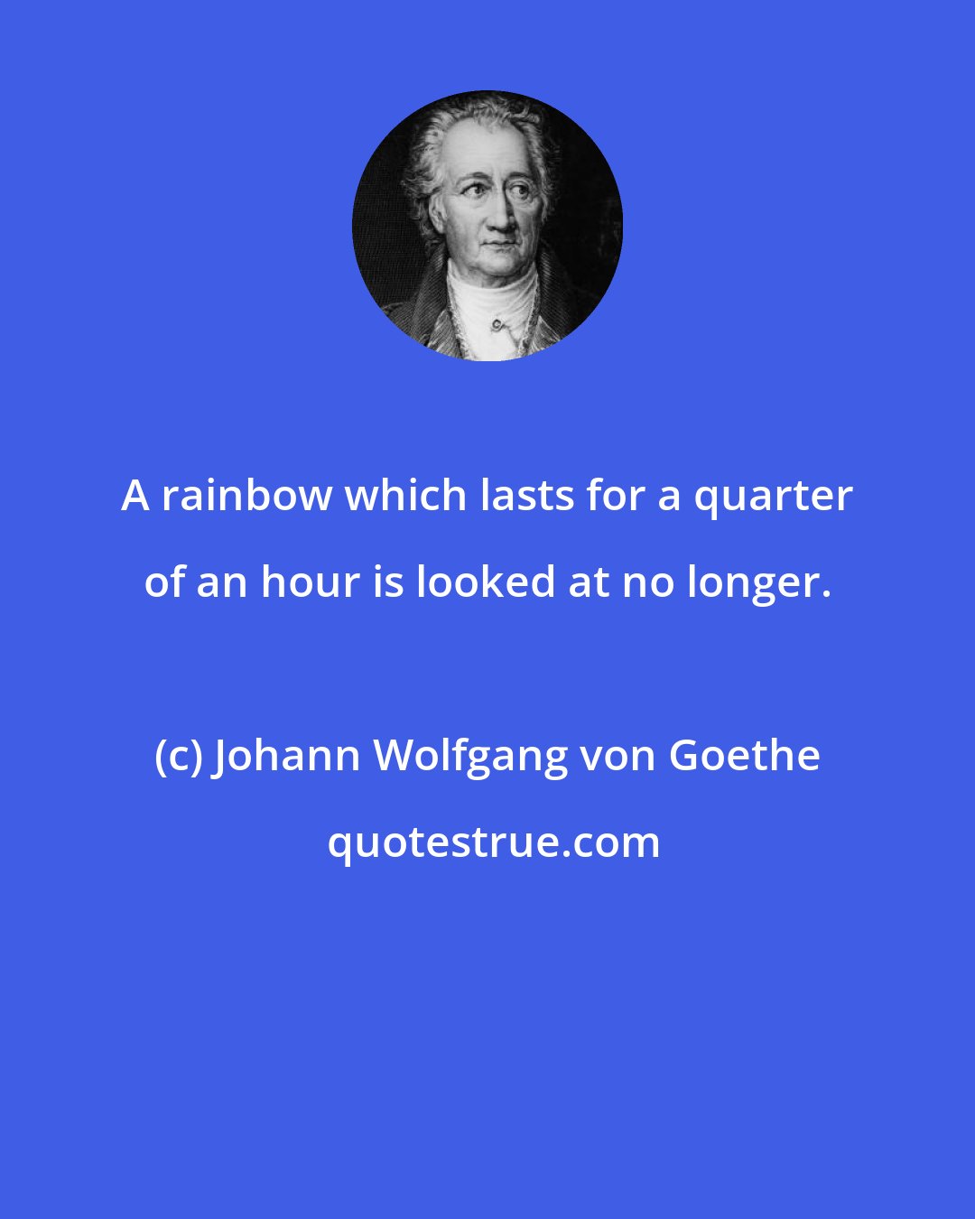 Johann Wolfgang von Goethe: A rainbow which lasts for a quarter of an hour is looked at no longer.