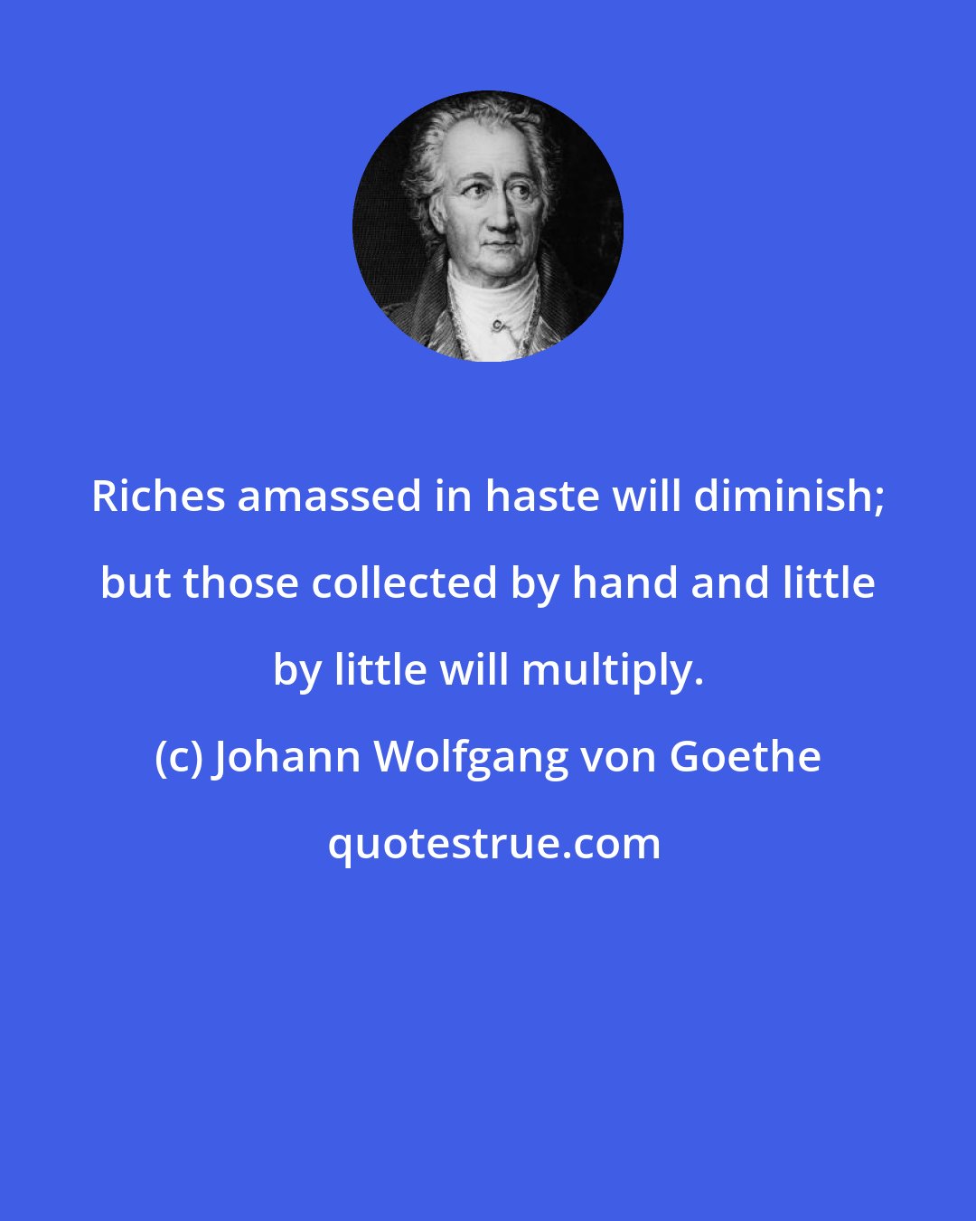 Johann Wolfgang von Goethe: Riches amassed in haste will diminish; but those collected by hand and little by little will multiply.