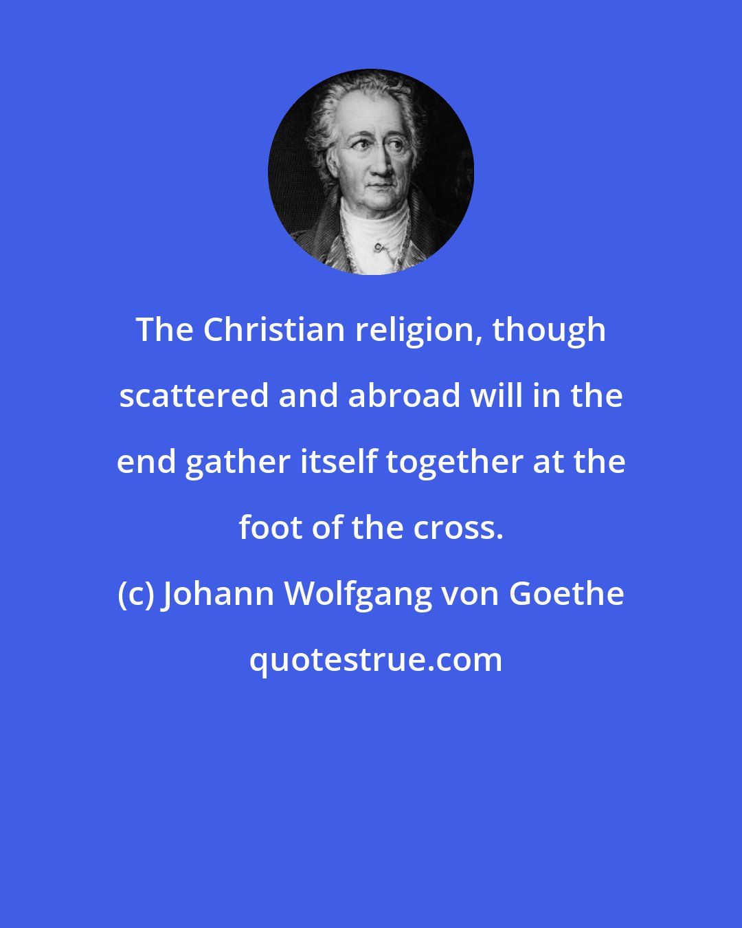 Johann Wolfgang von Goethe: The Christian religion, though scattered and abroad will in the end gather itself together at the foot of the cross.