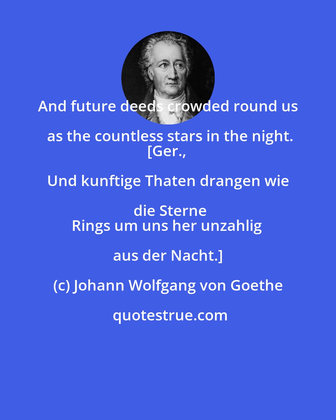 Johann Wolfgang von Goethe: And future deeds crowded round us as the countless stars in the night.
[Ger., Und kunftige Thaten drangen wie die Sterne
Rings um uns her unzahlig aus der Nacht.]