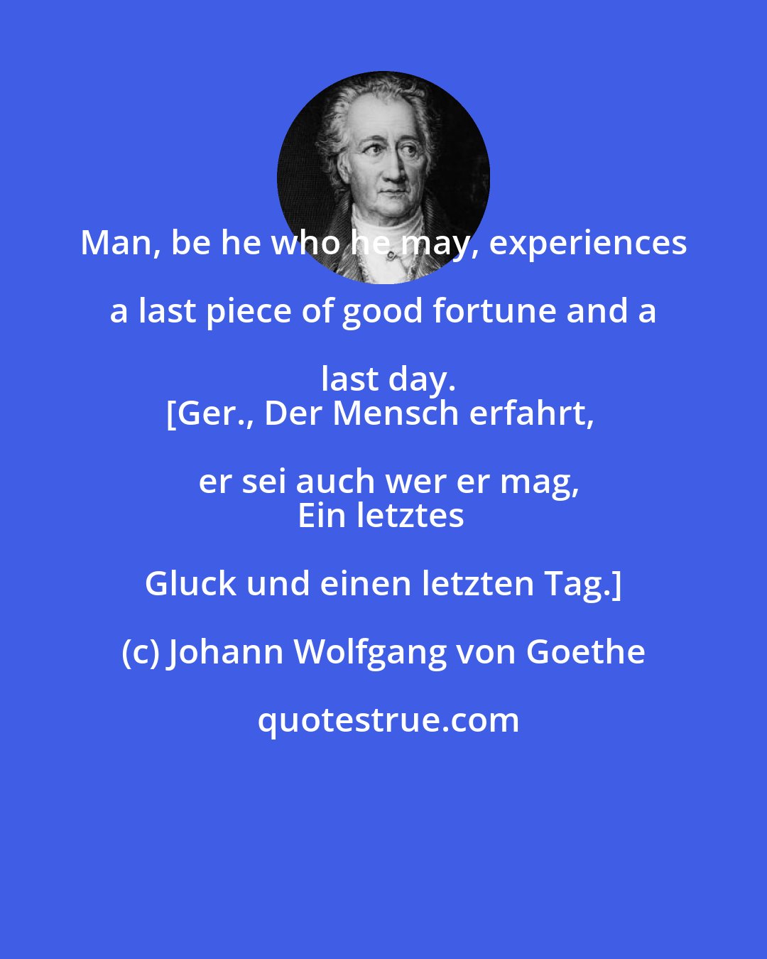 Johann Wolfgang von Goethe: Man, be he who he may, experiences a last piece of good fortune and a last day.
[Ger., Der Mensch erfahrt, er sei auch wer er mag,
Ein letztes Gluck und einen letzten Tag.]