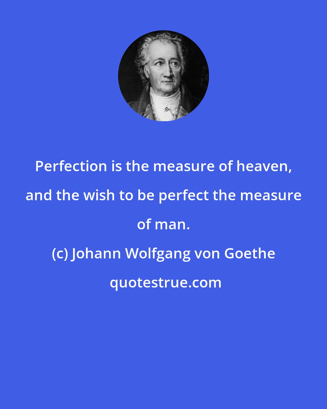 Johann Wolfgang von Goethe: Perfection is the measure of heaven, and the wish to be perfect the measure of man.