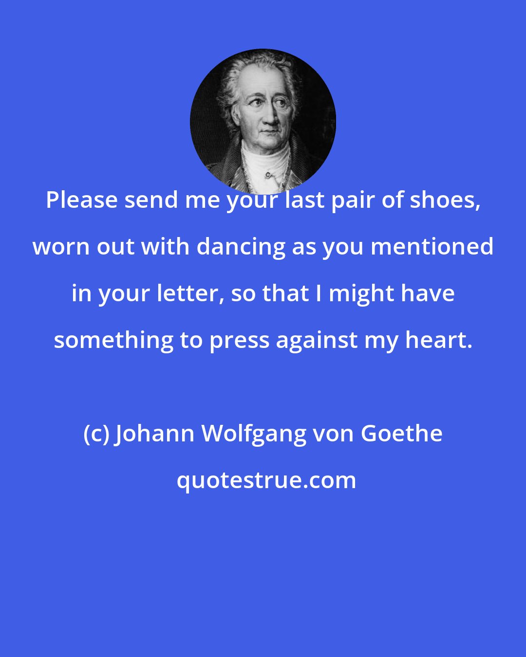 Johann Wolfgang von Goethe: Please send me your last pair of shoes, worn out with dancing as you mentioned in your letter, so that I might have something to press against my heart.