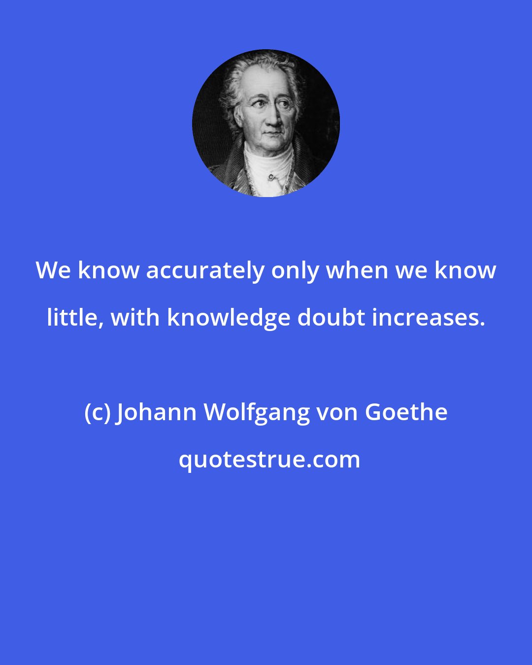 Johann Wolfgang von Goethe: We know accurately only when we know little, with knowledge doubt increases.