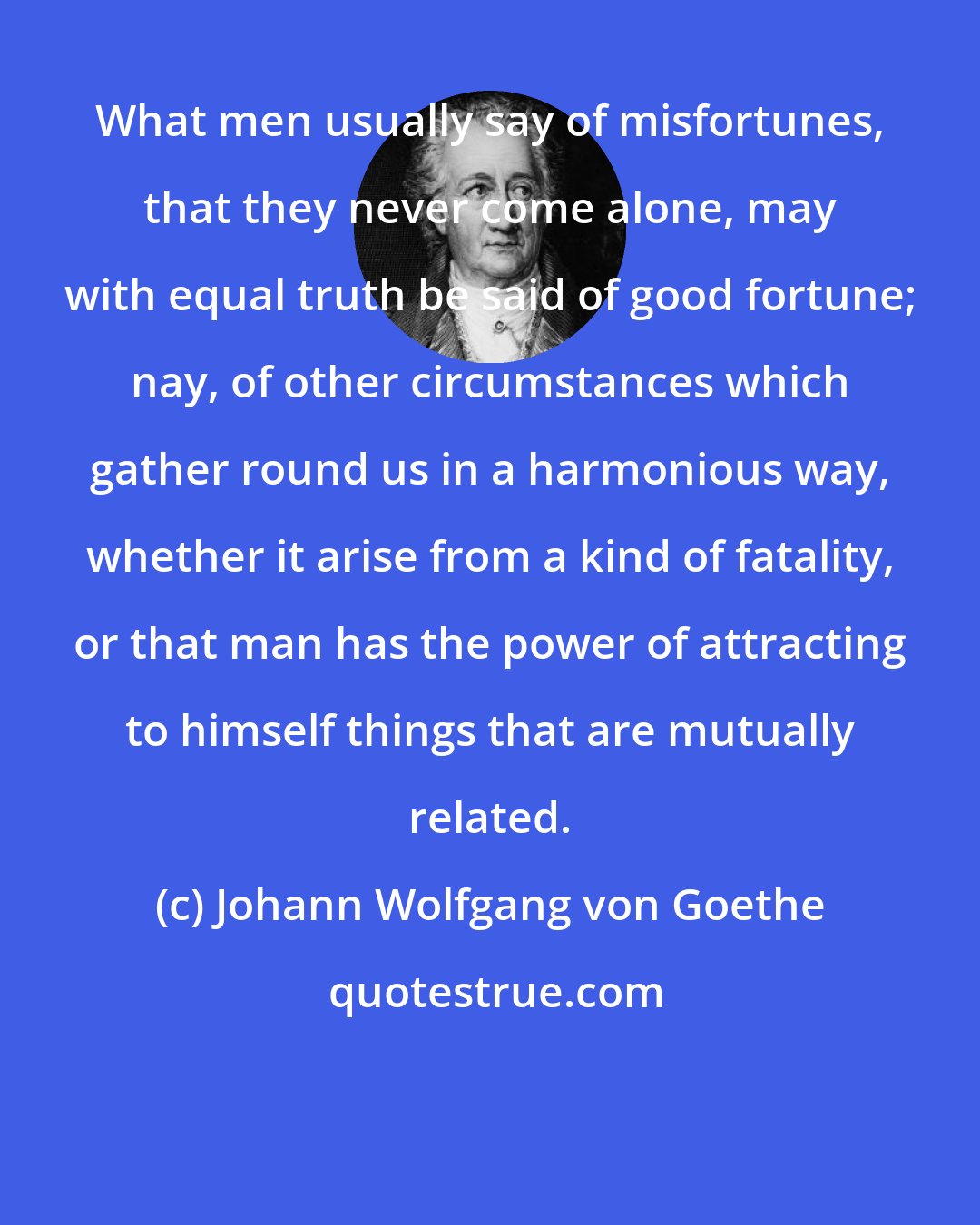 Johann Wolfgang von Goethe: What men usually say of misfortunes, that they never come alone, may with equal truth be said of good fortune; nay, of other circumstances which gather round us in a harmonious way, whether it arise from a kind of fatality, or that man has the power of attracting to himself things that are mutually related.